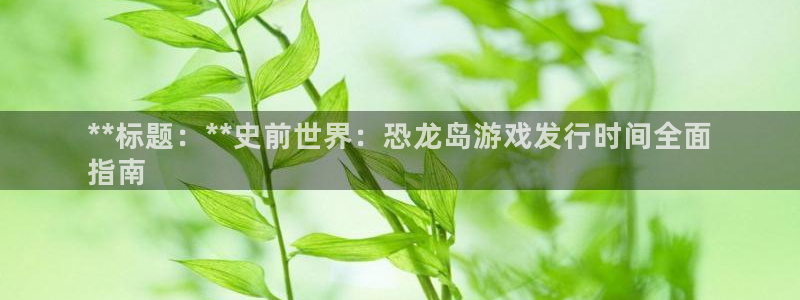 新城平台登录入口官网首页查询：**标题：**史前世界：恐龙岛游戏发行时间全面
指南